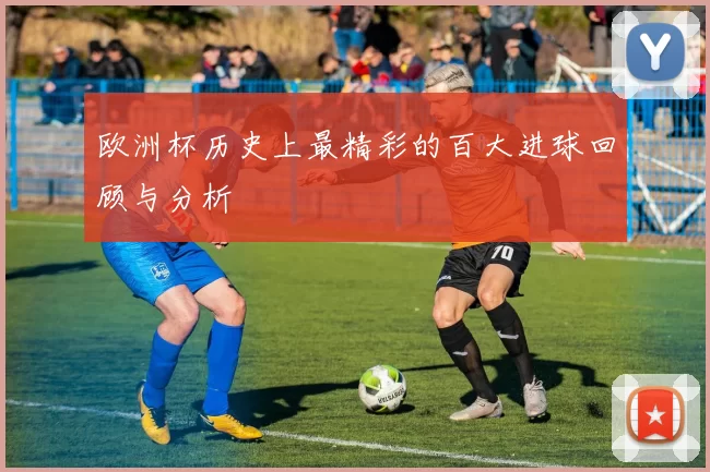 欧洲杯历史上最精彩的百大进球回顾与分析