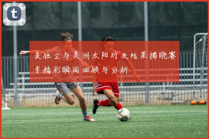 麦独立与美洲太阳对决结果揭晓赛季精彩瞬间回顾与分析