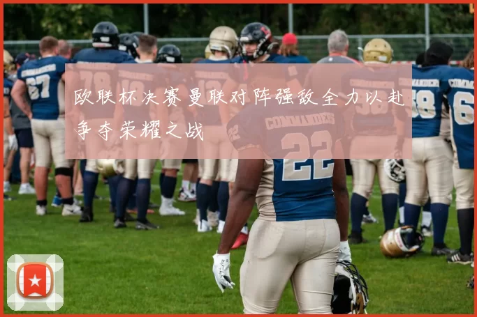 欧联杯决赛曼联对阵强敌全力以赴争夺荣耀之战