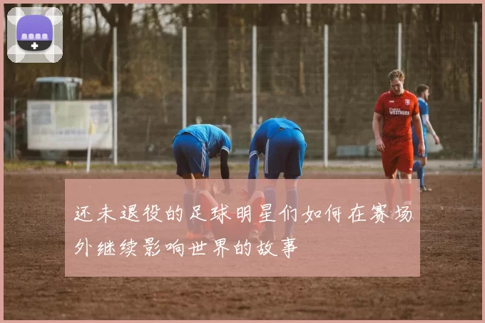 还未退役的足球明星们如何在赛场外继续影响世界的故事