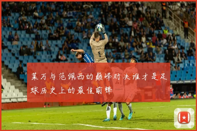 莱万与范佩西的巅峰对决谁才是足球历史上的最佳前锋